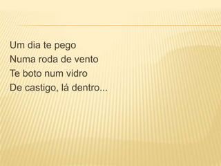 Um dia te pego
Numa roda de vento
Te boto num vidro
De castigo, lá dentro...
 
