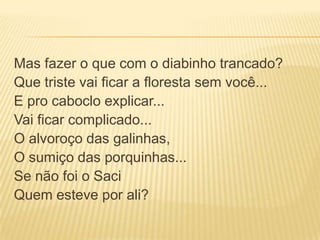Mas fazer o que com o diabinho trancado?
Que triste vai ficar a floresta sem você...
E pro caboclo explicar...
Vai ficar complicado...
O alvoroço das galinhas,
O sumiço das porquinhas...
Se não foi o Saci
Quem esteve por ali?
 