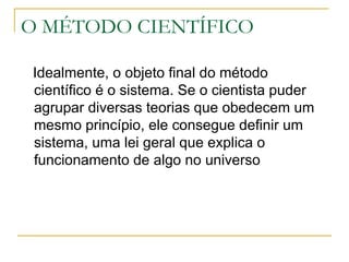 O MÉTODO CIENTÍFICO Idealmente, o objeto final do método científico é o sistema. Se o cientista puder agrupar diversas teorias que obedecem um mesmo princípio, ele consegue definir um sistema, uma lei geral que explica o funcionamento de algo no universo 