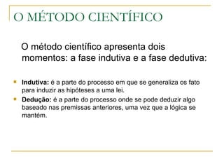 O MÉTODO CIENTÍFICO O método científico apresenta dois momentos: a fase indutiva e a fase dedutiva: Indutiva:  é a parte do processo em que se generaliza os fato para induzir as hipóteses a uma lei. Dedução:  é a parte do processo onde se pode deduzir algo baseado nas premissas anteriores, uma vez que a lógica se mantém. 