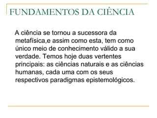 FUNDAMENTOS DA CIÊNCIA A ciência se tornou a sucessora da metafísica,e assim como esta, tem como único meio de conhecimento válido a sua verdade. Temos hoje duas vertentes principais: as ciências naturais e as ciências humanas, cada uma com os seus respectivos paradigmas epistemológicos. 