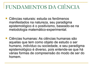 FUNDAMENTOS DA CIÊNCIA Ciências naturais: estuda os fenômenos manifestados na natureza, seu paradigma epistemológico é o positivismo, baseado-se na metodologia matemático-experimental. Ciências humanas: As ciências humanas são aquelas que tem como objeto de estudo o ser humano, indivíduo ou sociedade, e seu paradigma epistemológico é diverso, pois entende-se que há várias formas de compreensão do modo de ser do homem. 