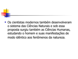 Os cientistas modernos também desenvolveram o sistema das Ciências Naturais e sob essa proposta surgiu também as Ciências Humanas, estudando o homem e suas manifestações de modo idêntico aos fenômenos da natureza .   