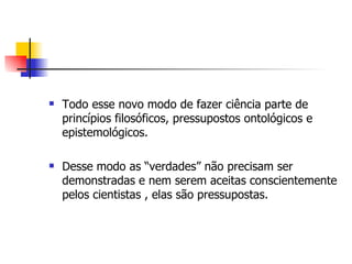 Todo esse novo modo de fazer ciência parte de princípios filosóficos, pressupostos ontológicos e epistemológicos. Desse modo as “verdades” não precisam ser demonstradas e nem serem aceitas conscientemente pelos cientistas , elas são pressupostas.  