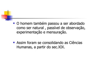 O homem também passou a ser abordado como ser natural , passível de observação, experimentação e mensuração.  Assim foram se consolidando as Ciências Humanas, a partir do sec.XIX. 