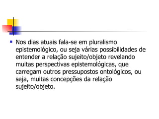 Nos dias atuais fala-se em pluralismo epistemológico, ou seja várias possibilidades de entender a relação sujeito/objeto revelando muitas perspectivas epistemológicas, que carregam outros pressupostos ontológicos, ou seja, muitas concepções da relação sujeito/objeto. 