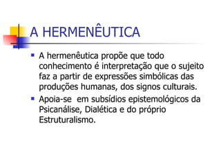 A HERMENÊUTICA A hermenêutica propõe que todo conhecimento é interpretação que o sujeito faz a partir de expressões simbólicas das produções humanas, dos signos culturais. Apoia-se  em subsídios epistemológicos da Psicanálise, Dialética e do próprio Estruturalismo.  