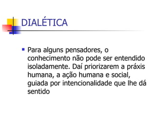 DIALÉTICA Para alguns pensadores, o conhecimento não pode ser entendido isoladamente. Daí priorizarem a práxis humana, a ação humana e social, guiada por intencionalidade que lhe dá sentido 