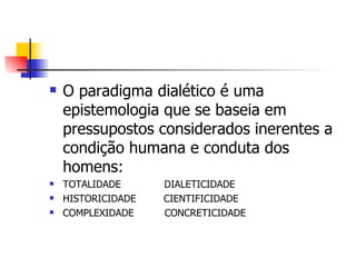 O paradigma dialético é uma epistemologia que se baseia em pressupostos considerados inerentes a condição humana e conduta dos homens: TOTALIDADE  DIALETICIDADE  HISTORICIDADE  CIENTIFICIDADE COMPLEXIDADE  CONCRETICIDADE 