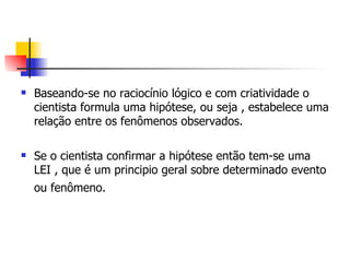 Baseando-se no raciocínio lógico e com criatividade o cientista formula uma hipótese, ou seja , estabelece uma relação entre os fenômenos observados.  Se o cientista confirmar a hipótese então tem-se uma LEI , que é um principio geral sobre determinado evento ou fenômeno.   