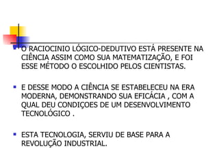 O RACIOCINIO LÓGICO-DEDUTIVO ESTÁ PRESENTE NA CIÊNCIA ASSIM COMO SUA MATEMATIZAÇÃO, E FOI ESSE MÉTODO O ESCOLHIDO PELOS CIENTISTAS.  E DESSE MODO A CIÊNCIA SE ESTABELECEU NA ERA MODERNA, DEMONSTRANDO SUA EFICÁCIA , COM A QUAL DEU CONDIÇOES DE UM DESENVOLVIMENTO TECNOLÓGICO . ESTA TECNOLOGIA, SERVIU DE BASE PARA A REVOLUÇÃO INDUSTRIAL. 
