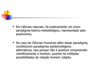 Em ciências naturais, há praticamente um único paradigma-teórico-metodológico, representado pelo positivismo; No caso da Ciências Humanas além desse paradigma, constituíram paradigmas epistemológicos alternativos, isso porque não é possível compreender cientificamente o homem, quando há múltiplas possibilidades de relação homem /objeto.  