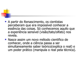 A partir do Renascimento, os cientistas perceberam que era impossível conhecer a essência das coisas. Só conhecemos aquilo que a experiência sensível (visão/tato/olfato) nos revela. Nasce assim um novo método cientifico de conhecer, onde a ciência passa a ser simultaneamente saber teórico(explica o real) e um poder prático (manipula o real pela técnica). 