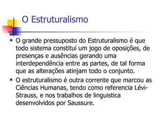 O Estruturalismo O grande pressuposto do Estruturalismo é que todo sistema constitui um jogo de oposições, de presenças e ausências gerando uma interdependência entre as partes, de tal forma que as alterações atinjam todo o conjunto.  O estruturalismo é outra corrente que marcou as Ciências Humanas, tendo como referencia Lévi-Strauss, e nos trabalhos de linguistica desenvolvidos por Saussure. 