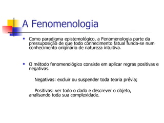 A Fenomenologia Como paradigma epistemológico, a Fenomenologia parte da pressuposição de que todo conhecimento fatual funda-se num conhecimento originário de natureza intuitiva. O método fenomenológico consiste em aplicar regras positivas e negativas.    Negativas: excluir ou suspender toda teoria prévia;   Positivas: ver todo o dado e descrever o objeto,  analisando toda sua complexidade. 