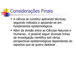 Considerações Finais A ciência se constitui aplicando técnicas, seguindo métodos e apoiando-se em fundamentos epistemológicos. Além da divisão entre as Ciências Naturais e Humanas , é possível seguir diversas linhas de investigação cientifica sob várias perspectivas epistemológicas dependendo do aspectos que se queira destacar . 