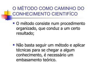 O MÉTODO COMO CAMINHO DO CONHECIMENTO CIENTIFÍCO O método consiste num procedimento organizado, que conduz a um certo resultado; Não basta seguir um método e aplicar técnicas para se chegar a algum conhecimento, é necessário um embasamento teórico. 