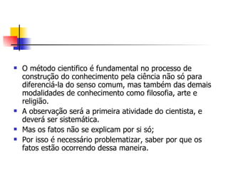 O método cientifico é fundamental no processo de construção do conhecimento pela ciência não só para diferenciá-la do senso comum, mas também das demais modalidades de conhecimento como filosofia, arte e religião. A observação será a primeira atividade do cientista, e deverá ser sistemática. Mas os fatos não se explicam por si só; Por isso é necessário problematizar, saber por que os fatos estão ocorrendo dessa maneira. 