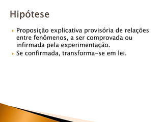 Proposição explicativa provisória de relações entre fenômenos, a ser comprovada ou infirmada pela experimentação.Se confirmada, transforma-se em lei.Hipótese