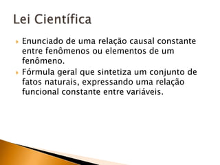 Enunciado de uma relação causal constante entre fenômenos ou elementos de um fenômeno.Fórmula geral que sintetiza um conjunto de fatos naturais, expressando uma relação funcional constante entre variáveis.Lei Científica
