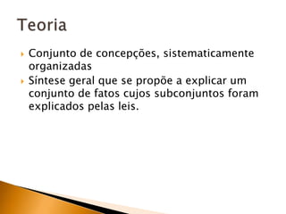 Conjunto de concepções, sistematicamente organizadasSíntese geral que se propõe a explicar um conjunto de fatos cujos subconjuntos foram explicados pelas leis.Teoria