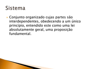 Conjunto organizado cujas partes são interdependentes, obedecendo a um único princípio, entendido este como uma lei absolutamente geral, uma proposição fundamental.Sistema