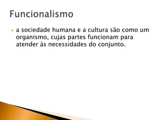 a sociedade humana e a cultura são como um organismo, cujas partes funcionam para atender às necessidades do conjunto.Funcionalismo