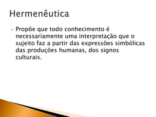 Propõe que todo conhecimento é necessariamente uma interpretação que o sujeito faz a partir das expressões simbólicas das produções humanas, dos signos culturais.Hermenêutica