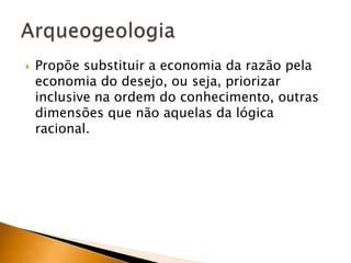 Propõe substituir a economia da razão pela economia do desejo, ou seja, priorizar inclusive na ordem do conhecimento, outras dimensões que não aquelas da lógica racional.Arqueogeologia
