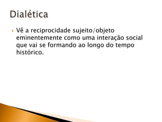 Vê a reciprocidade sujeito/objeto eminentemente como uma interação social que vai se formando ao longo do tempo histórico.Dialética