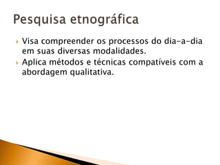 Visa compreender os processos do dia-a-dia em suas diversas modalidades.Aplica métodos e técnicas compatíveis com a abordagem qualitativa.Pesquisa etnográfica