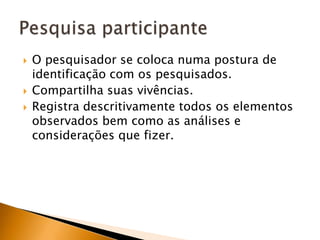 O pesquisador se coloca numa postura de identificação com os pesquisados.Compartilha suas vivências.Registra descritivamente todos os elementos observados bem como as análises e considerações que fizer.Pesquisa participante