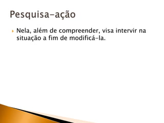 Nela, além de compreender, visa intervir na situação a fim de modificá-la.Pesquisa-ação