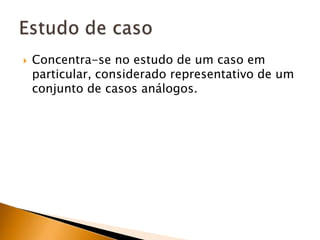 Concentra-se no estudo de um caso em particular, considerado representativo de um conjunto de casos análogos.Estudo de caso
