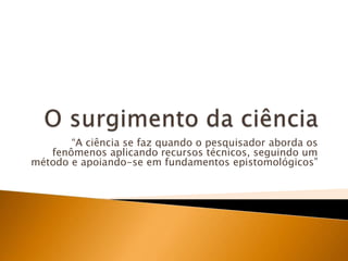 O surgimento da ciência“A ciência se faz quando o pesquisador aborda os fenômenos aplicando recursos técnicos, seguindo um método e apoiando-se em fundamentos epistomológicos”