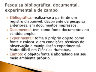 Bibliográfica:realiza-se a partir de um registro disponível, decorrente de pesquisa anteriores, em documentos impressos.Documental: tem como fonte documentos no sentido amplo.Experimental: toma o próprio objeto como fonte e coloca-o em condições técnicas de observação e manipulação experimental. Muito difícil em Ciências Humanas.Campo: o objeto/fonte é aboradado em seu meio ambiente próprio.Pesquisa bibliográfica, documental, experimental e de campo