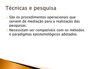 São os procedimentos operacionais que servem de mediação para a realização das pesquisas.Necessitam ser compatíveis com os métodos e paradigmas epistemológicos adotados.Técnicas e pesquisa