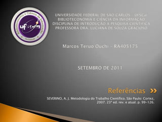 SEVERINO, A. J. Metodologia do Trabalho Científico. São Paulo: Cortez, 2007. 23ª ed. rev. e atual. p. 99-126.ReferênciasUNIVERSIDADE FEDERAL DE SÃO CARLOS – UFSCarBIBLIOTECONOMIA E CIÊNCIA DA INFORMAÇÃODISCIPLINA DE INTRODUÇÃO À PESQUISA CIENTÍFICAPROFESSORA DRA. LUCIANA DE SOUZA GRACIOSOMarcos TeruoOuchi – RA405175SETEMBRO DE 2011
