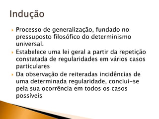 Processo de generalização, fundado no pressuposto filosófico do determinismo universal.Estabelece uma lei geral a partir da repetição constatada de regularidades em vários casos particularesDa observação de reiteradas incidências de uma determinada regularidade, conclui-se pela sua ocorrência em todos os casos possíveisIndução
