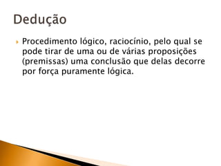 Procedimento lógico, raciocínio, pelo qual se pode tirar de uma ou de várias proposições (premissas) uma conclusão que delas decorre por força puramente lógica.Dedução