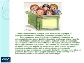 Desde o nascimento as crianças estão inseridas na linguagem. É importante sabermos como ela se apropria do mundo da escrita.  Entendemos que a construção de conhecimento lingüístico na educação infância e classe de alfabetização as práticas de leitura e escrita são trabalhadas na escola de forma sócio - cultural, não há preocupação apenas com a codificação e decodificação da língua. É bom que o educador tenha consciência de que a leitura / escrita deve ser feita com a construção de significados com a grafia, do mesmo modo que a criança faz quando expressa-se pelo desenho, teatro. a brincadeira e o desenho são instrumentos que favorecem a construção de significados que serão úteis no processo de aquisição da linguagem escrita que onde ocorrerá com a discussão da norma culta na classe de alfabetização. 