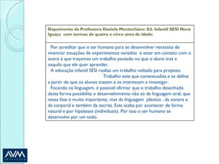 Depoimento da Professora Daniela Montechiare: Ed. Infantil SESI Nova Iguaçu  com turmas de quatro e cinco anos de idade: Por acreditar que o ser humano para se desenvolver necessita de vivenciar situações de experimentos variados  e estar em contato com o outro é que traçamos um trabalho pautado no que o aluno traz e naquilo que ele quer aprender.  A educação infantil SESI realiza um trabalho voltado para projetos.  Trabalho este que contextualiza e se define a partir do que os alunos trazem e se interessam a investigar.  Focando na linguagem, é possível afirmar que o trabalho desenhado desta forma possibilita o desenvolvimento não só da linguagem oral, que nessa fase é muito importante, mas da linguagem  plástica , da sonora e da corporal e também da escrita. Esta acaba por acontecer de forma natural e por hipóteses (individuais). Por isso o ser humano se desenvolve por um todo. 