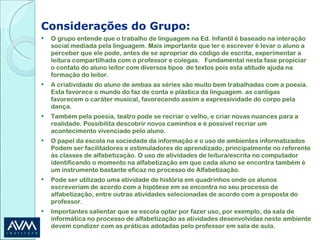 Considerações do Grupo: O grupo entende que o trabalho de linguagem na Ed. Infantil é baseado na interação social mediada pela linguagem. Mais importante que ler e escrever é levar o aluno a perceber que ele pode, antes de se apropriar do código de escrita, experimentar a leitura compartilhada com o professor e colegas.  Fundamental nesta fase propiciar o contato do aluno leitor com diversos tipos  de textos pois esta atitude ajuda na formação do leitor.  A criatividade do aluno de ambas as séries são muito bem trabalhadas com a poesia. Esta favorece o mundo do faz de conta e plástica da linguagem. as cantigas favorecem o caráter musical, favorecendo assim a expressividade do corpo pela dança. Também pela poesia, teatro pode se recriar o velho, e criar novas nuances para a realidade. Possibilita descobrir novos caminhos e é possível recriar um acontecimento vivenciado pelo aluno. O papel da escola na sociedade da informação e o uso de ambientes informatizados Podem ser facilitadores e estimuladores do aprendizado, principalmente no referente às classes de alfabetização. O uso de atividades de leitura/escrita no computador identificando o momento na alfabetização em que cada aluno se encontra também é um instrumento bastante eficaz no processo de Alfabetização. Pode ser utilizado uma atividade de história em quadrinhos onde os alunos escreveriam de acordo com a hipótese em se encontra no seu processo de alfabetização, entre outras atividades selecionadas de acordo com a proposta do professor. Importantes salientar que se escola optar por fazer uso, por exemplo, da sala de informática no processo de alfabetização as atividades desenvolvidas neste ambiente devem condizer com as práticas adotadas pelo professor em sala de aula. 