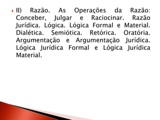  II) Razão. As Operações da Razão:
Conceber, Julgar e Raciocinar. Razão
Jurídica. Lógica. Lógica Formal e Material.
Dialética. Semiótica. Retórica. Oratória.
Argumentação e Argumentação Jurídica.
Lógica Jurídica Formal e Lógica Jurídica
Material.
 