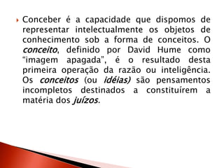  Conceber é a capacidade que dispomos de
representar intelectualmente os objetos de
conhecimento sob a forma de conceitos. O
conceito, definido por David Hume como
“imagem apagada”, é o resultado desta
primeira operação da razão ou inteligência.
Os conceitos (ou idéias) são pensamentos
incompletos destinados a constituírem a
matéria dos juízos.
 