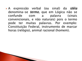  A expressão verbal (ou sinal) da idéia
denomina-se termo, que em Lógica não se
confunde com a palavra (sinais
convencionais, e não naturais) pois o termo
pode ter muitas palavras. Por exemplo:
Constituição Federal, instrumento de marcar
horas (relógio), animal racional (homem).
 
