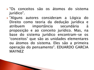  "Os conceitos são os átomos do sistema
jurídico".
 "Alguns autores consideram a Lógica do
Direito como teoria da dedução jurídica e
atribuem importância secundária à
proposição e ao conceito jurídico. Mas, na
base do sistema jurídico encontram-se os
„conceitos‟ que são as unidades elementares
ou átomos do sistema. Eles são a primeira
operação do pensamento". EDUARDO GARCIA
MAYNEZ
 