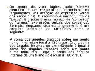  Do ponto de vista lógico, todo "sistema
científico" é um conjunto de "raciocínios" ou
"argumentos" (na acepção de expressão verbal
dos raciocínios). O raciocínio é um conjunto de
"juízos". E o juízo é uma reunião de "conceitos"
ou "termos" (expressões verbais dos conceitos).
Exemplo: enquanto sistema, a geometria é um
conjunto ordenado de raciocínios como o
seguinte:
A soma dos ângulos traçados sobre um ponto
numa linha reta é igual a 180 graus. Ora, a soma
dos ângulos internos de um triângulo é igual à
soma dos ângulos traçados sobre um ponto
numa linha reta. Logo, a soma dos ângulos
internos de um triângulo é igual a 180 graus.
 