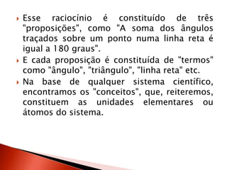  Esse raciocínio é constituído de três
"proposições", como "A soma dos ângulos
traçados sobre um ponto numa linha reta é
igual a 180 graus".
 E cada proposição é constituída de "termos"
como "ângulo", "triângulo", "linha reta" etc.
 Na base de qualquer sistema científico,
encontramos os "conceitos", que, reiteremos,
constituem as unidades elementares ou
átomos do sistema.
 
