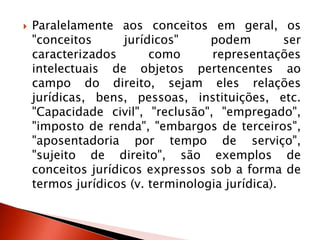  Paralelamente aos conceitos em geral, os
"conceitos jurídicos" podem ser
caracterizados como representações
intelectuais de objetos pertencentes ao
campo do direito, sejam eles relações
jurídicas, bens, pessoas, instituições, etc.
"Capacidade civil", "reclusão", "empregado",
"imposto de renda", "embargos de terceiros",
"aposentadoria por tempo de serviço",
"sujeito de direito", são exemplos de
conceitos jurídicos expressos sob a forma de
termos jurídicos (v. terminologia jurídica).
 